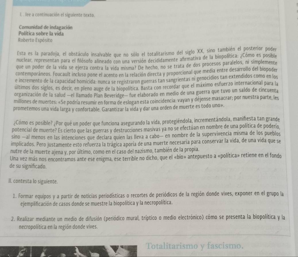 lee a continuación el siguiente texto.
Comunidad de indagación
Política sobre la vida
Roberto Espósito
Esta es la paradoja, el obstáculo insalvable que no sólo el totalitarismo del siglo XX, sino también el posterior poder
nuclear, representan para el filósofo alineado con una versión decididamente afirmativa de la biopolítica: ¿Cómo es posible
que un poder de la vida se ejerza contra la vida misma? De hecho, no se trata de dos procesos paralelos, ni simplemente
contemporáneos. Foucault incluso pone el acento en la relación directa y proporcional que media entre desarrollo del biopoder
e incremento de la capacidad homicida: nunca se registraron guerras tan sangrientas ni genocidios tan extendidos como en los
últimos dos siglos, es decir, en pleno auge de la biopolítica. Basta con recordar que el máximo esfuerzo internacional para la
organización de la salud —el llamado Plan Beveridge— fue elaborado en medio de una guerra que tuvo un saldo de cincuenta
millones de muertes: «Se podría resumir en forma de eslogan esta coincidencia: vayan y déjense masacrar; por nuestra parte, les
prometemos una vida larga y confortable. Garantizar la vida y dar una orden de muerte es todo uno».
¿Cómo es posible? ¿Por qué un poder que funciona asegurando la vida, protegiéndola, incrementándola, manifiesta tan grande
potencial de muerte? Es cierto que las guerras y destrucciones masivas ya no se efectúan en nombre de una política de poderío,
sino —al menos en las intenciones que declara quien las lleva a cabo— en nombre de la supervivencia misma de los pueblos
implicados. Pero justamente esto refuerza la trágica aporía de una muerte necesaria para conservar la vida, de una vida que se
nutre de la muerte ajena y, por último, como en el caso del nazismo, también de la propia.
Una vez más nos encontramos ante ese enigma, ese terrible no dicho, que el «bio» antepuesto a «política» retiene en el fondo
de su significado.
II. contesta lo siguiente.
1. Formar equipos y a partir de noticias periodísticas o recortes de periódicos de la región donde vives, exponer en el grupo la
ejemplificación de casos donde se muestre la biopolítica y la necropolítica.
2. Realizar mediante un medio de difusión (periódico mural, tríptico o medio electrónico) cómo se presenta la biopolítica y la
necropolítica en la región donde vives.
Totalitarismo y fascismo.