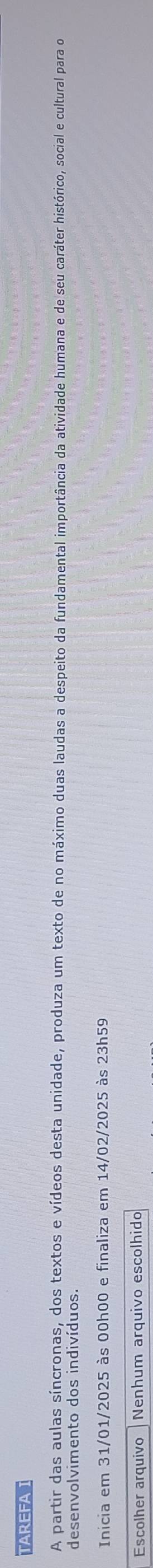 TAREFA 
A partir das aulas síncronas, dos textos e vídeos desta unidade, produza um texto de no máximo duas laudas a despeito da fundamental importância da atividade humana e de seu caráter histórico, social e cultural para do 
desenvolvimento dos indivíduos. 
Inicia em 31/01/2025 às 00h00 e finaliza em 14/02/2025 às 23h59 
Escolher arquivo Nenhum arquivo escolhido