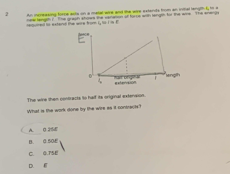 An increasing force acts on a metal wire and the wire extends from an initial length l_0 to a
new length /. The graph shows the variation of force with length for the wire. The energy
required to extend the wire from l_0 to / is E.
The wire then contracts to half its original extension.
What is the work done by the wire as it contracts?
A. 0.25E
B. 0.50E
C. 0.75E
D. E