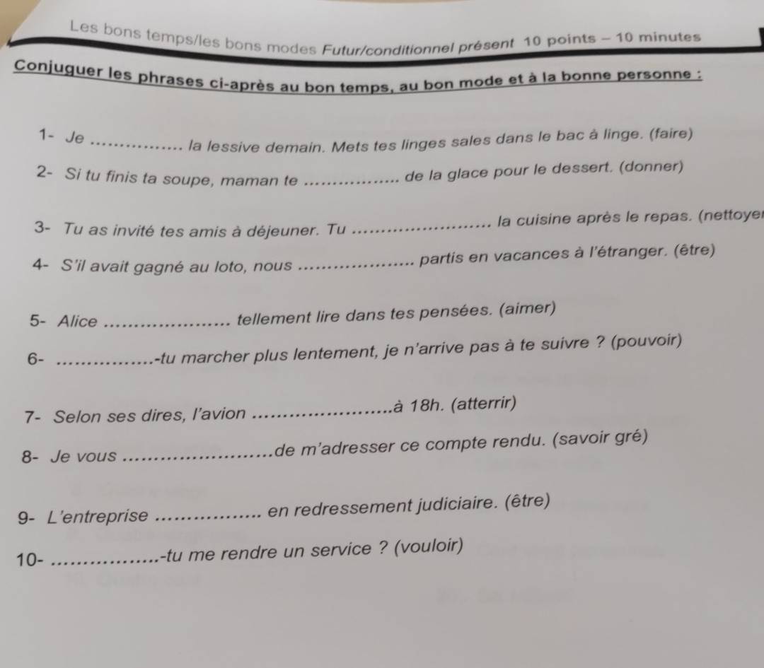 Les bons temps/les bons modes Futur/conditionnel présent 10 points - 10 minutes
Conjuguer les phrases ci-après au bon temps, au bon mode et à la bonne personne : 
1- Je_ 
la lessive demain. Mets tes linges sales dans le bac à linge. (faire) 
2- Si tu finis ta soupe, maman te_ 
de la glace pour le dessert. (donner) 
3- Tu as invité tes amis à déjeuner. Tu _ la cuisine après le repas. (nettoyer 
4- S'il avait gagné au loto, nous _partis en vacances à l'étranger. (être) 
5- Alice _tellement lire dans tes pensées. (aimer) 
6-_ 
-tu marcher plus lentement, je n'arrive pas à te suivre ? (pouvoir) 
7- Selon ses dires, I’avion _à 18h. (atterrir) 
8- Je vous _de m’adresser ce compte rendu. (savoir gré) 
9- L'entreprise _en redressement judiciaire. (être) 
10- _-tu me rendre un service ? (vouloir)