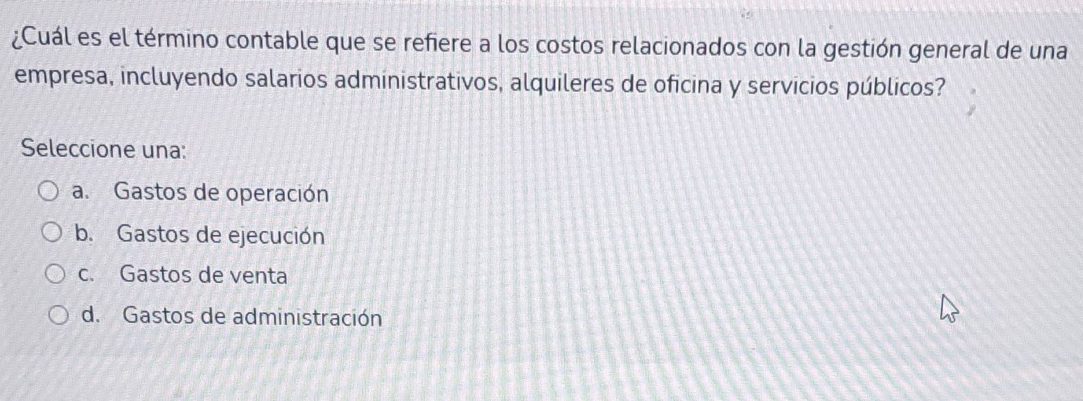 ¿Cuál es el término contable que se refiere a los costos relacionados con la gestión general de una
empresa, incluyendo salarios administrativos, alquileres de oficina y servicios públicos?
Seleccione una:
a. Gastos de operación
b. Gastos de ejecución
c. Gastos de venta
d. Gastos de administración