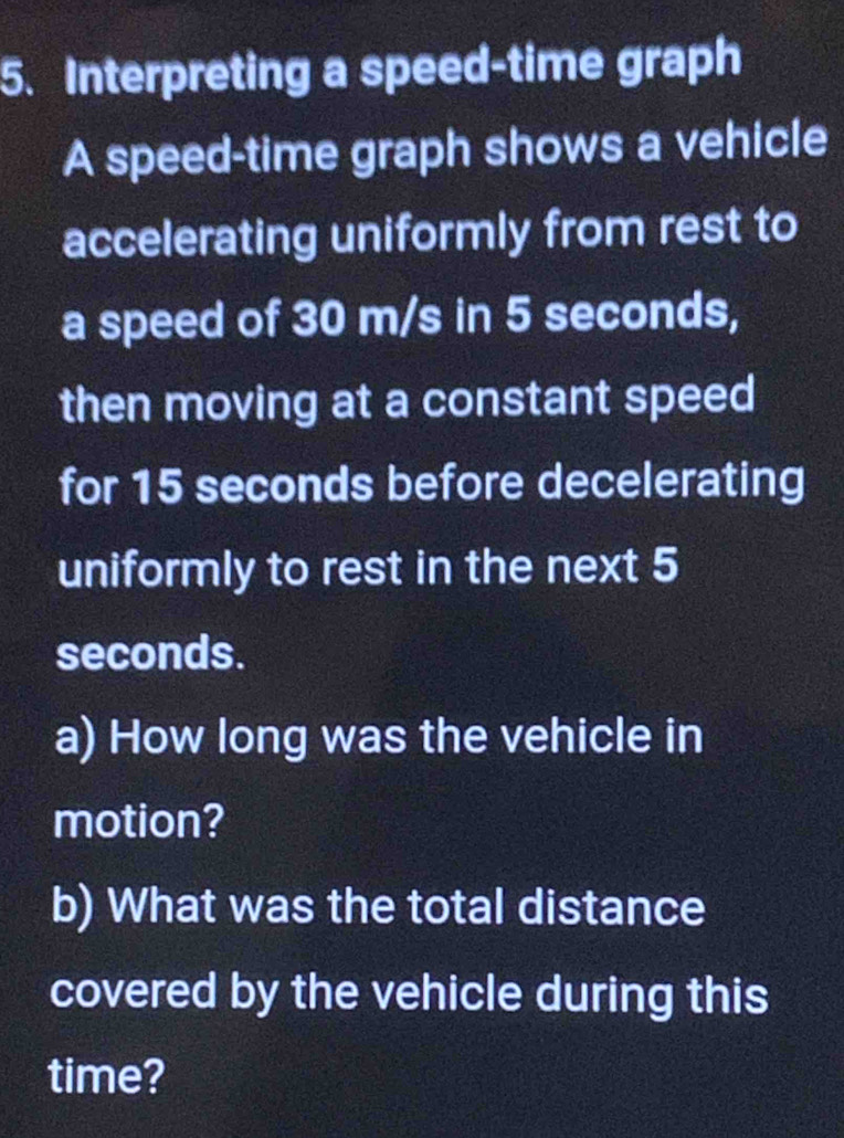 Interpreting a speed-time graph 
A speed-time graph shows a vehicle 
accelerating uniformly from rest to 
a speed of 30 m/s in 5 seconds, 
then moving at a constant speed 
for 15 seconds before decelerating 
uniformly to rest in the next 5
seconds. 
a) How long was the vehicle in 
motion? 
b) What was the total distance 
covered by the vehicle during this 
time?