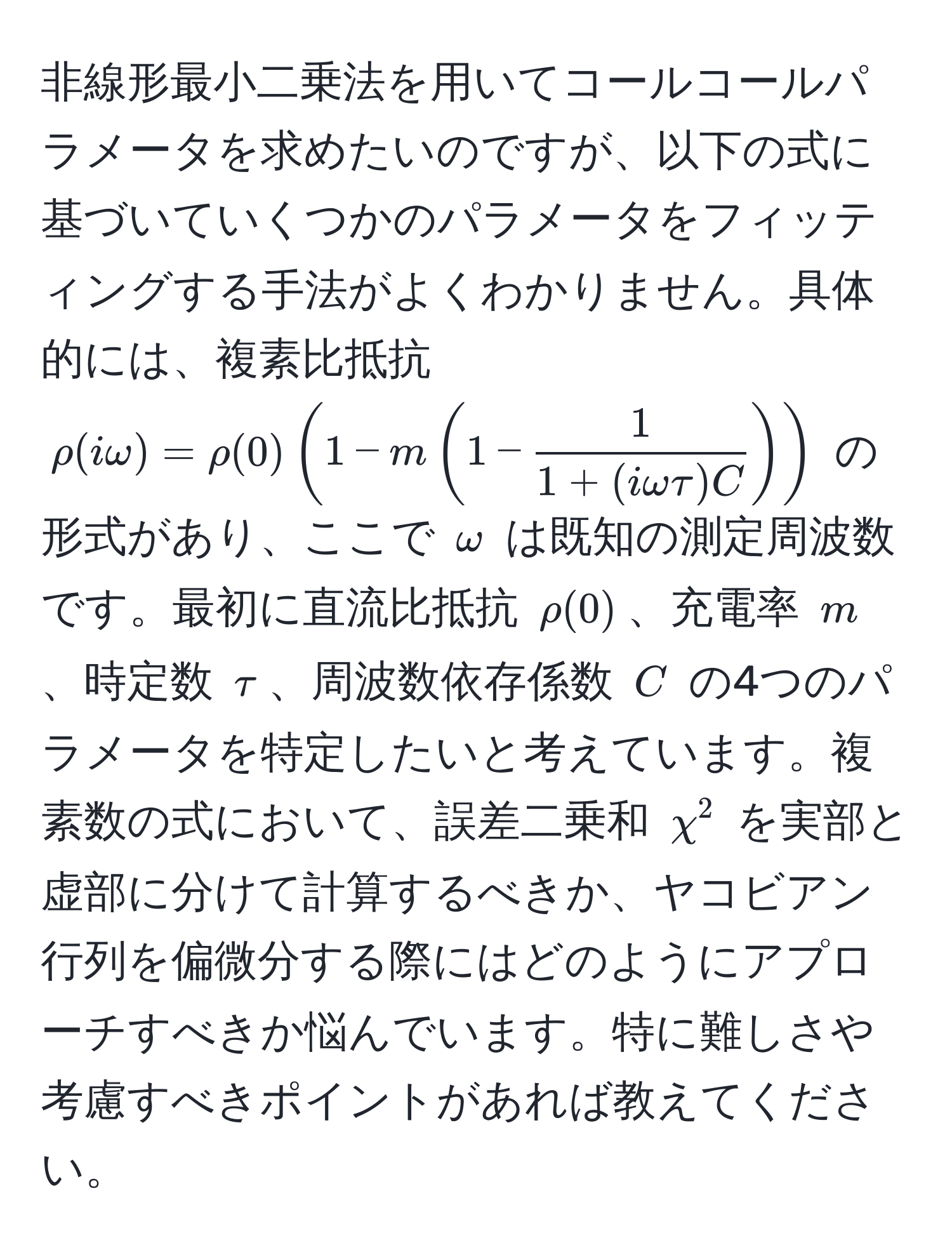 非線形最小二乗法を用いてコールコールパラメータを求めたいのですが、以下の式に基づいていくつかのパラメータをフィッティングする手法がよくわかりません。具体的には、複素比抵抗 $rho(iomega) = rho(0) (1 - m (1 -  1/1 + (iomegatau)C ))$ の形式があり、ここで $omega$ は既知の測定周波数です。最初に直流比抵抗 $rho(0)$、充電率 $m$、時定数 $tau$、周波数依存係数 $C$ の4つのパラメータを特定したいと考えています。複素数の式において、誤差二乗和 $chi^2$ を実部と虚部に分けて計算するべきか、ヤコビアン行列を偏微分する際にはどのようにアプローチすべきか悩んでいます。特に難しさや考慮すべきポイントがあれば教えてください。