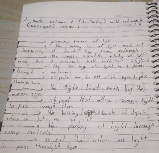 math column1 (definition) with coluan2 
(concepl ) columnl 
_a primary source of light 
_2 the taking in of light and not 
neelecting it back by some materials 
_ 
_3 the scientiic study of light 
and how id interact, with different objects 
_I the bending ofs light as it parsts 
through a material 
_s objects that do not allou light to penss 
_through Them the light that weeh by the 
human eye 
_2 objret that allow some light 
to pass through them 
_is the bunking( back of hght 
when it hits an objcct 
_g tke passing of light through 
some madcrial 
_o object that allow all light 
to pass through them