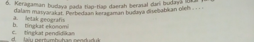 Keragaman budaya pada tiap-tiap daerah berasal dari budayа ιοкαι 7
dalam masyarakat. Perbedaan keragaman budaya disebabkan oleh . . . .
a. letak geografis
b. tingkat ekonomi
c. tingkat pendidikan
d. laiu pertumbuhan penduduk