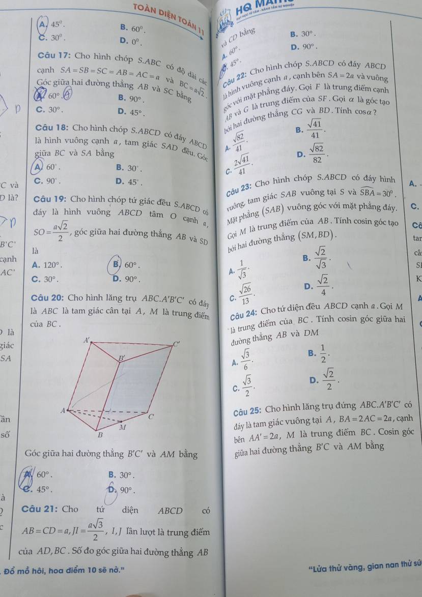 HQ MAI
toàn diện toán 1 :
A. 45°.
B. 60°.
và CD bằng
B. 30°.
C. 30°. D. 0^0.
Câu 1 A. 60°. D. 90°.
A 45°
cạnh SA=SB=SC=AB=AC=a và BC=asqrt(2) Câu 22: Cho hình chóp S.ABC y ABCD
có độ dài cá
Góc giữa hai đường thắng AB và SC bằng là hình vuông cạnh # , cạnh bên SA=2a và vuông
60°
góc với mặt phẳng đáy. Gọi F là trung điểm cạnh
B. 90°.
p C. 30°. D. 45°.
A8 và G là trung điểm của SF. Gọi α là góc tạo
hởi hai đường thắng CG và BD. Tính cosa?
Câu 18: Cho hình chóp S.ABCD có đáy ABCD A.  sqrt(82)/41 .
B.  sqrt(41)/41 .
là hình vuông cạnh α, tam giác SAD đều. Góc  2sqrt(41)/41 .
giữa BC và SA bằng D.  sqrt(82)/82 .
A 60°.
B. 30°.
C.
C và C. 90°. D. 45°. A.
ậu 23: Cho hình chóp S.ABCD có đáy hình
D là?  Câu 19: Cho hình chóp tứ giác đều S.ABCD có
tuông, tam giác SAB vuông tại S và widehat SBA=30°.
đáy là hình vuông ABCD tâm O cạnh , Mặt phẳng (SAB) vuông góc với mặt phẳng đáy. C.
Gi M là trung điểm của AB . Tính cosin góc tạo Cô
n SO= asqrt(2)/2  , góc giữa hai đường thắng AB và SD
bởi hai đường thắng (SM,BD).
tar
B'C'
là
cạnh B.  sqrt(2)/sqrt(3) .
câ
A. 120°. B 60°. SI
AC'
A.  1/sqrt(3) ·
C. 30°. D. 90°. K
Câu 20: Cho hình lăng trụ ABC.A'B'C' có đáy C.  sqrt(26)/13 .
D.  sqrt(2)/4 .
a
là ABC là tam giác cân tại A, M là trung điểm  Cậu 24: Cho tứ diện đều ABCD cạnh a . Gọi M
cu BC
0 là
là trung điểm của BC . Tính cosin góc giữa hai
giác đường thắng AB và DM
SA
A.  sqrt(3)/6 . B.  1/2 .
C.  sqrt(3)/2 . D.  sqrt(2)/2 .
Câu 25: Cho hình lăng trụ đứng ABC.A'B'C' có
ần , cạnh
đdáy là tam giác vuông tại A , BA=2AC=2a
số, M là trung điểm BC . Cosin góc
bên AA'=2a
Góc giữa hai đường thắng B'C' và AM bằng giữa hai đường thẳng B'C và AM bằng
60°.
B. 30°.
e. 45°. 90°.
D
à
Câu 21: Cho tú diện ABCD  có
AB=CD=a,JI= asqrt(3)/2  ,I J lần lượt là trung điểm
của AD,BC . Số đo góc giữa hai đường thẳng AB
Đồ mồ hôi, hoa điểm 10 sẽ nở.''
'Lửa thử vàng, gian nan thử sứ