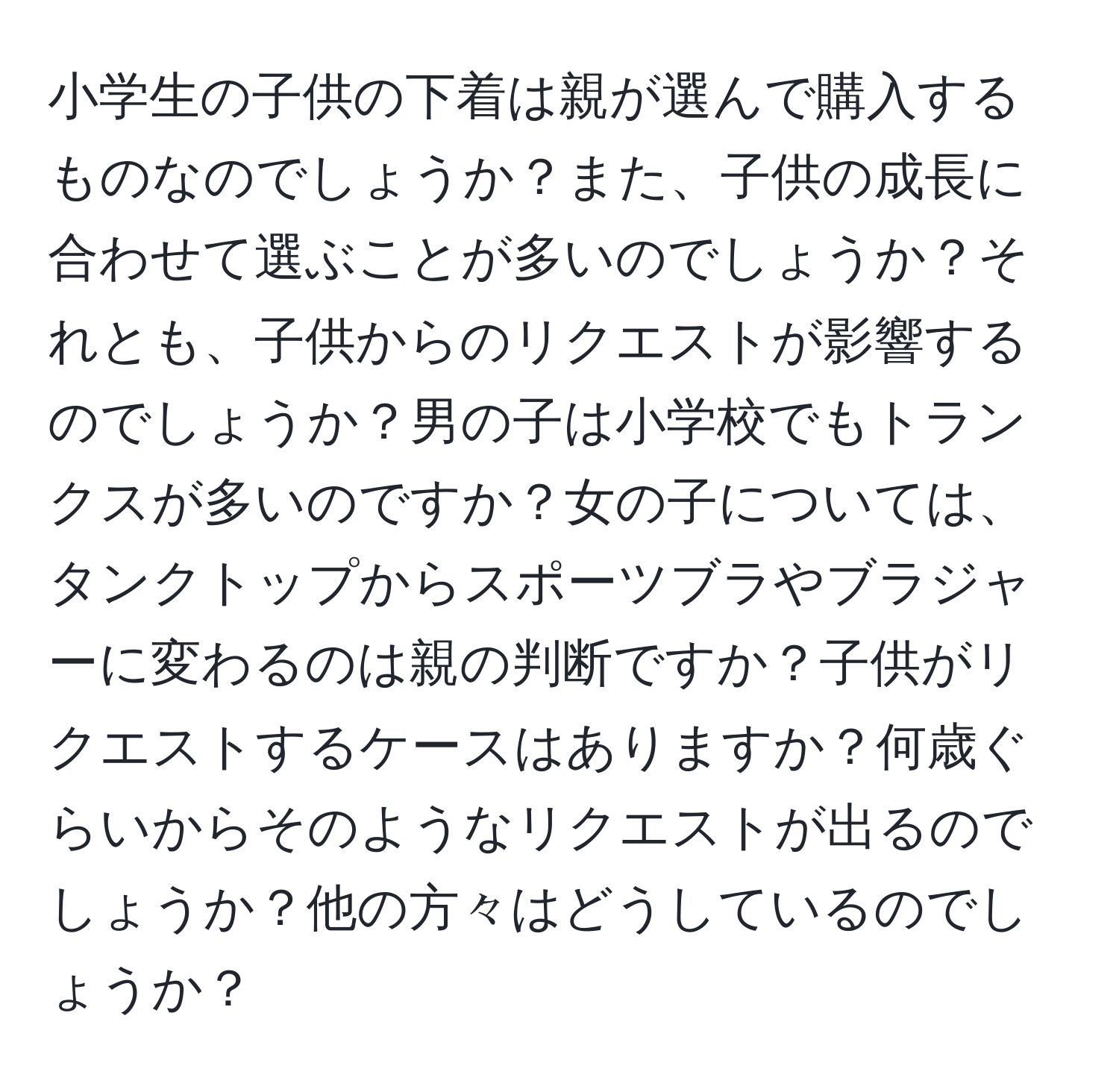 小学生の子供の下着は親が選んで購入するものなのでしょうか？また、子供の成長に合わせて選ぶことが多いのでしょうか？それとも、子供からのリクエストが影響するのでしょうか？男の子は小学校でもトランクスが多いのですか？女の子については、タンクトップからスポーツブラやブラジャーに変わるのは親の判断ですか？子供がリクエストするケースはありますか？何歳ぐらいからそのようなリクエストが出るのでしょうか？他の方々はどうしているのでしょうか？