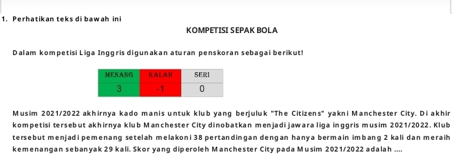 Perhatikan teks di bawah ini 
KOMPETISI SEPAK BOLA 
Dalam kompetisi Liqa Inqgris diqunakan aturan penskoran sebagai berikut! 
Musim 2021/2022 akhirnya kado manis untuk klub yang berjuluk "The Citizens" yakni Manchester City. Diakhir 
kompetisi tersebut akhirnya klub Manchester City dinobatkan menjadi jawara liga inggris musim 2021/2022. Klub 
tersebut menjad i pemenang setelah melakoni 38 pertandingan dengan hanya bermain imbang 2 kali dan meraih 
kemenangan sebanyak 29 kali. Skor yang diperoleh Manchester City pada Musim 2021/2022 adalah ....