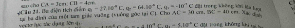 sao cho CA=3cm; CB=4cm.
C
đặt trong không khi lần lượt b
2Câu 21. Ba điện tích điểm q_1=27.10^(-8)C, q_2=64.10^(-8)C, q_1=-10^(-7)C AC=30cm, BC=40cm Xác định
vectơ lực tác dụng lenq_3. tại ba đỉnh của một tam giác vuông (vuông góc tại C). Cho
10^(-5)Ca=-410^(-5) C. a_2=5.10^(-8)C đặt trong không khi tạ