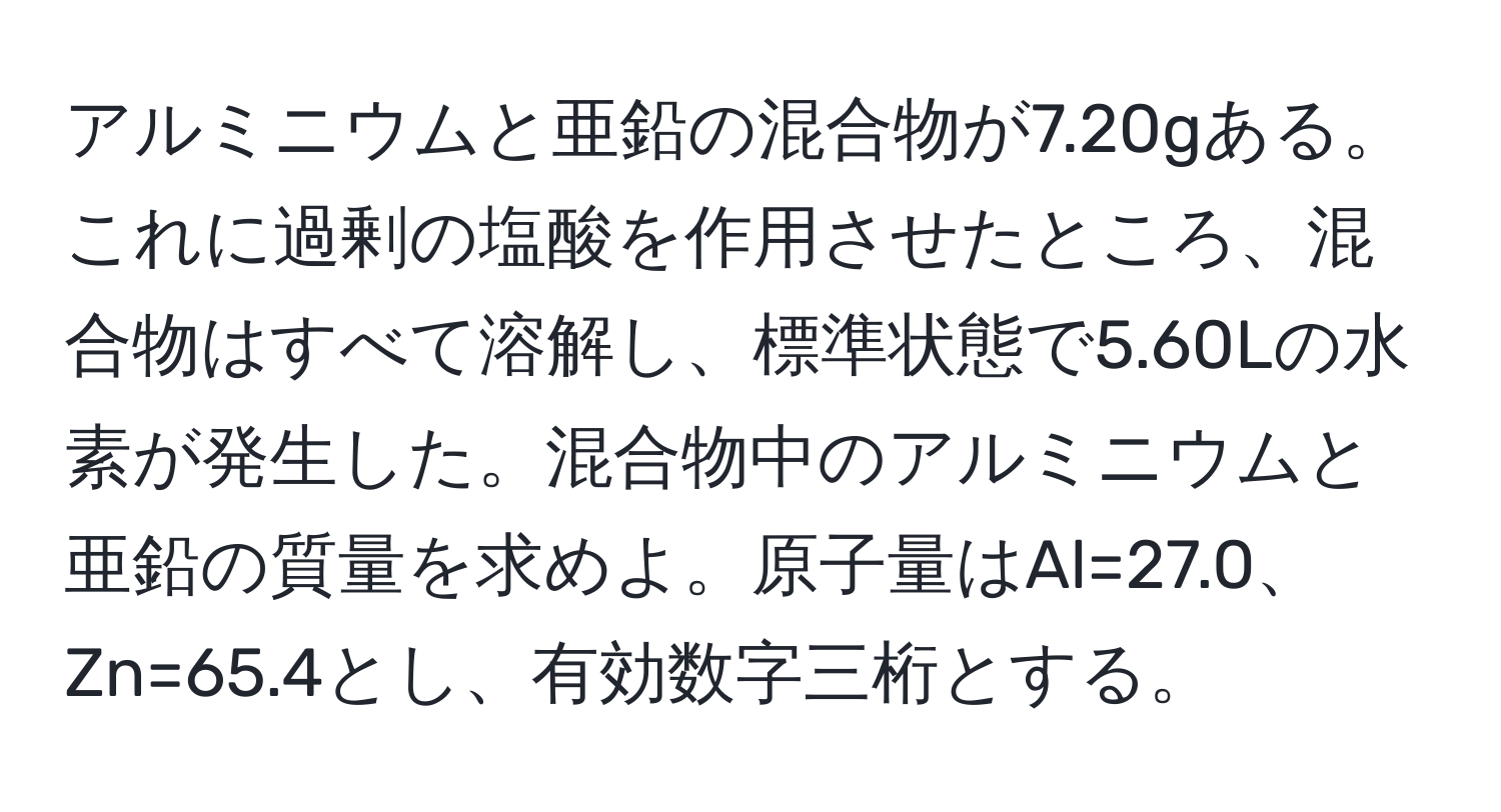 アルミニウムと亜鉛の混合物が7.20gある。これに過剰の塩酸を作用させたところ、混合物はすべて溶解し、標準状態で5.60Lの水素が発生した。混合物中のアルミニウムと亜鉛の質量を求めよ。原子量はAl=27.0、Zn=65.4とし、有効数字三桁とする。