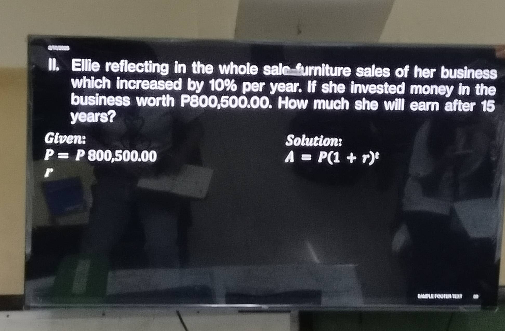 Ellie reflecting in the whole sale furniture sales of her business 
which increased by 10% per year. If she invested money in the 
business worth P800,500.00. How much she will earn after 15
years? 
Given: Solution:
P=P800,500.00
A=P(1+r)^t
r 
BAMPLE POOTER TEXT