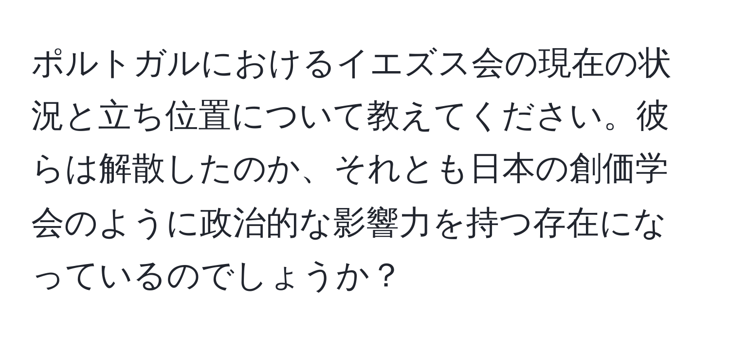 ポルトガルにおけるイエズス会の現在の状況と立ち位置について教えてください。彼らは解散したのか、それとも日本の創価学会のように政治的な影響力を持つ存在になっているのでしょうか？