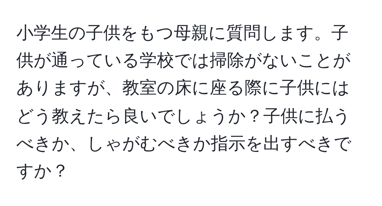 小学生の子供をもつ母親に質問します。子供が通っている学校では掃除がないことがありますが、教室の床に座る際に子供にはどう教えたら良いでしょうか？子供に払うべきか、しゃがむべきか指示を出すべきですか？