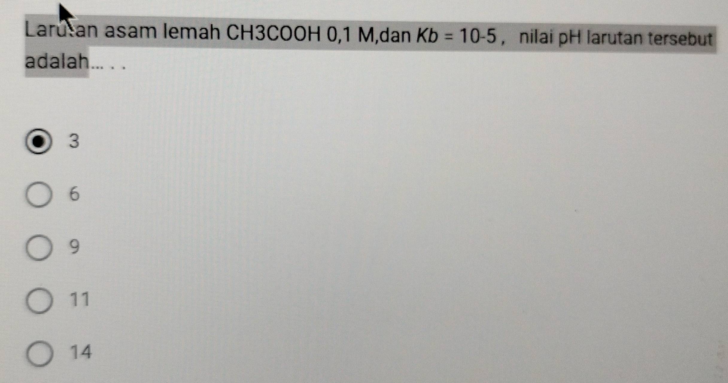 Larutan asam lemah CH3COOH 0, 1 M,dan Kb=10-5 , nilai pH larutan tersebut
adalah... . .
3
6
9
11
14