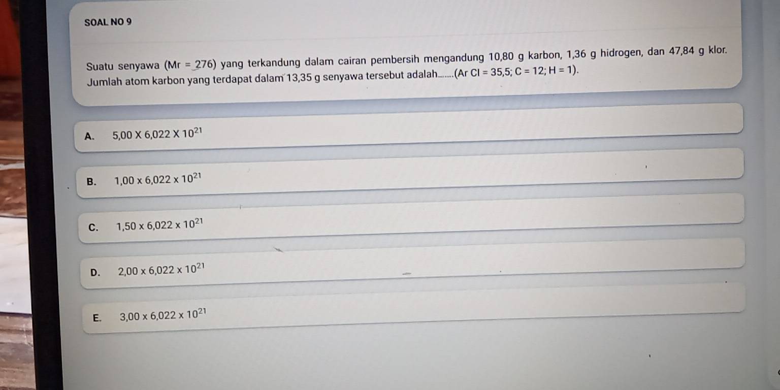 SOAL NO 9
Suatu senyawa (Mr=_ 276) yang terkandung dalam cairan pembersih mengandung 10,80 g karbon, 1,36 g hidrogen, dan 47,84 g klor.
Jumlah atom karbon yang terdapat dalam 13,35 g senyawa tersebut adalah...... (ArCl=35,5; C=12; H=1).
A. 5,00* 6,022* 10^(21)
B. 1,00* 6,022* 10^(21)
C. 1,50* 6,022* 10^(21)
D. 2,00* 6,022* 10^(21)
E. 3,00* 6,022* 10^(21)