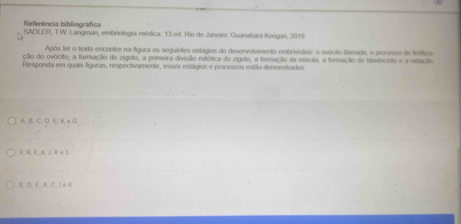 Referência bibliográfica
SADLER, T.W. Langman, embriologia médica. 13.ed. Rio de Janeiro: Guanabara Koogan, 2019.
Após ler o texto encontre na figura os seguintes estágios do desenvolvimento embrionário: o ovócito liberado, o processo de fertiliza
ção do ovócito, a formação do zigoto, a primeira divisão mitótica do zigoto, a formação da mórula, a formação do blastocisto e a nidação
Responda em quais figuras, respectivamente, esses estágios e processos estão demonstrados:
A, B, C, D, E, K e G.
F, B, E, A, J, K e I.
B. D 、 E, A 、 C 、 I e K