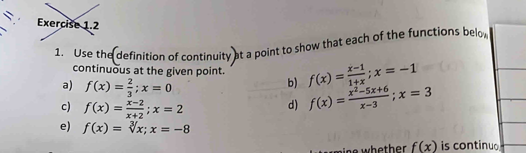 = 
1. Use the definition of continuity at a point to show that each of the functions below 
continuous at the given point. 
b) f(x)= (x-1)/1+x ; x=-1
a) f(x)= 2/3 ; x=0 f(x)= (x^2-5x+6)/x-3 ; x=3
c) f(x)= (x-2)/x+2 ; x=2
d) 
e) f(x)=sqrt[3](x); x=-8
f(x) is continuo