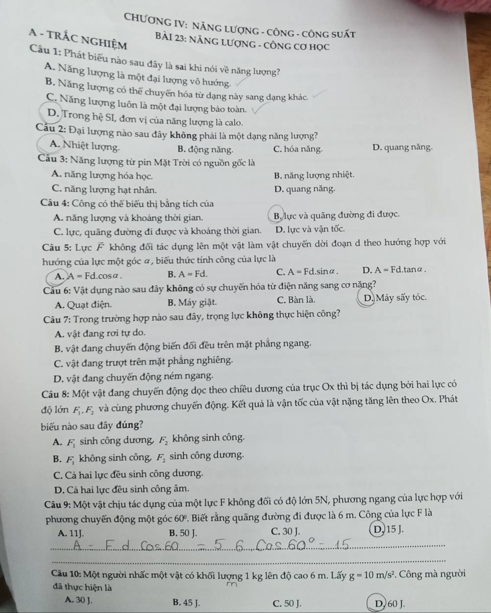 CHƯƠNG IV: NĂNG LượNG - CÔNG - CÔNG SUấT
A - TRÁC NGHIệM
BàI 23: NăNG LượNG - CÔNG Cơ Học
Câu 1: Phát biểu nào sau đây là sai khi nói về năng lượng?
A. Năng lượng là một đại lượng vô hướng.
B. Năng lượng có thể chuyển hóa từ dạng này sang dạng khác.
C. Năng lượng luôn là một đại lượng bảo toàn.
D. Trong hệ SI, đơn vị của năng lượng là calo.
Cầu 2: Đại lượng nào sau đây không phải là một dạng năng lượng?
A. Nhiệt lượng. D. quang năng.
B. động năng. C. hóa năng.
Cầu 3: Năng lượng từ pin Mặt Trời có nguồn gốc là
A. năng lượng hóa học. B. năng lượng nhiệt.
C. năng lượng hạt nhân. D. quang năng.
Câu 4: Công có thể biểu thị bằng tích của
A. năng lượng và khoảng thời gian. B. lực và quãng đường đi được.
C. lực, quãng đường đi được và khoảng thời gian. D. lực và vận tốc.
Câu 5: Lực F không đối tác dụng lên một vật làm vật chuyển dời đoạn d theo hướng hợp với
hướng của lực một góc α, biểu thức tính công của lực là
A. A=Fd.cos alpha . B. A=Fd. C. A=Fd.s inα . D. A=Fd l. tanα.
Cầu 6: Vật dụng nào sau đây không có sự chuyển hóa từ điện năng sang cơ năng?
A. Quạt điện. B. Máy giặt. C. Bàn là. D. Máy sấy tóc.
Câu 7: Trong trường hợp nào sau đây, trọng lực không thực hiện công?
A. vật đang rơi tự do.
B. vật đang chuyến động biến đối đều trên mặt phẳng ngang.
C. vật đang trượt trên mặt phẳng nghiêng.
D. vật đang chuyển động ném ngang.
Câu 8: Mhat Q t vật đang chuyến động dọc theo chiều dương của trục Ox thì bị tác dụng bởi hai lực có
độ lớn F_1,F_2 và cùng phương chuyển động. Kết quả là vận tốc của vật nặng tăng lên theo Ox. Phát
biểu nào sau đây đúng?
A. F_1 sinh công dương, F_2 không sinh công.
B. F_1 không sinh công, F_2 sinh công dương.
C. Cá hai lực đều sinh công dương.
D. Cả hai lực đều sinh công âm.
Câu 9: Một vật chịu tác dụng của một lực F không đổi có độ lớn 5N, phương ngang của lực hợp với
phương chuyến động một góc 60º. Biết rằng quãng đường đi được là 6 m. Công của lực F là
A. 11J. B. 50 J. C. 30 J. D. 15 J.
_
_
Câu 10: Một người nhấc một vật có khối lượng 1 kg lên độ cao 6 m. Lấy g=10m/s^2 Công mà người
đã thực hiện là
A. 30 J. B. 45 J. C. 50 J. D, 60 J.