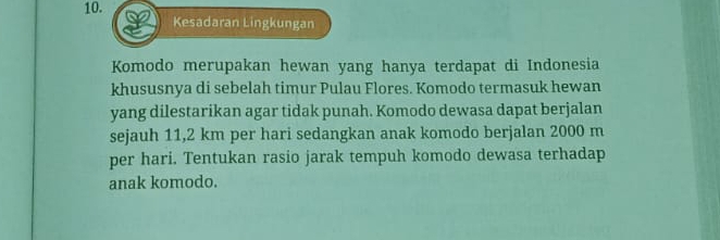 Kesadaran Lingkungan 
Komodo merupakan hewan yang hanya terdapat di Indonesia 
khususnya di sebelah timur Pulau Flores. Komodo termasuk hewan 
yang dilestarikan agar tidak punah. Komodo dewasa dapat berjalan 
sejauh 11,2 km per hari sedangkan anak komodo berjalan 2000 m
per hari. Tentukan rasio jarak tempuh komodo dewasa terhadap 
anak komodo.