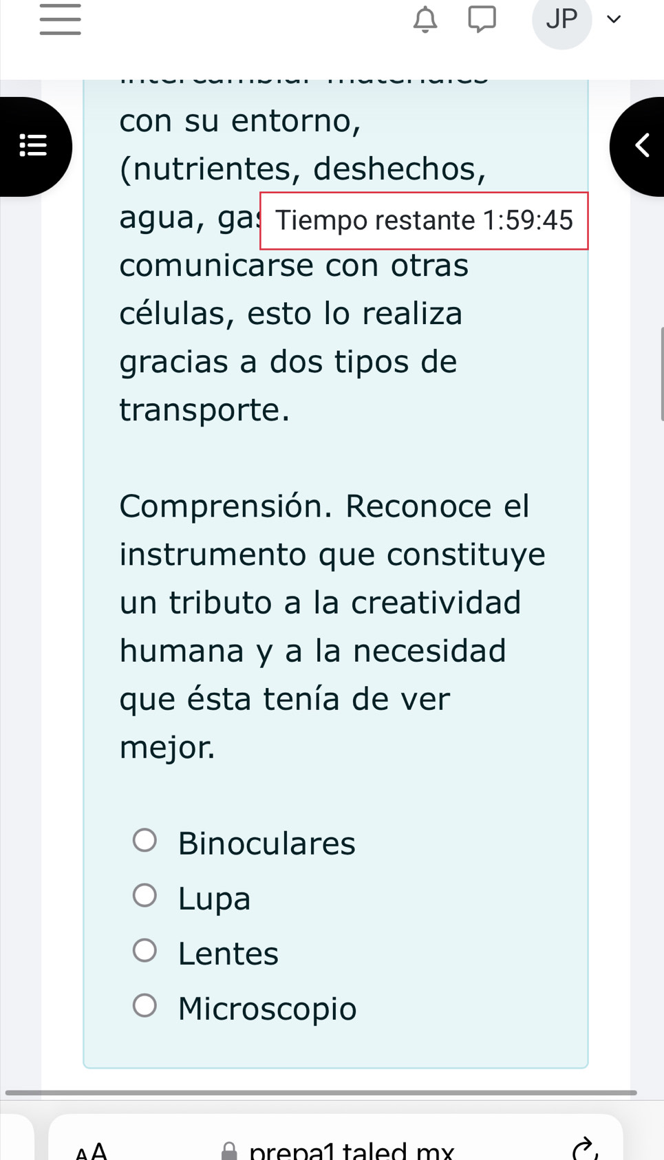 con su entorno,
(nutrientes, deshechos,
agua, ga: Tiempo restante 1:59:45
comunicarse con otras
células, esto lo realiza
gracias a dos tipos de
transporte.
Comprensión. Reconoce el
instrumento que constituye
un tributo a la creatividad
humana y a la necesidad
que ésta tenía de ver
mejor.
Binoculares
Lupa
Lentes
Microscopio
prena1 taled m x