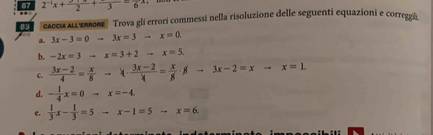 87 2^(-1)x+ (y+x)/2 +frac 3=frac 6x..□ 
83 AccíA LERe Trova gli errori commessi nella risoluzione delle seguenti equazioni e correggili 
d00 3x-3=0to 3x=3to x=0. 
a. 
b. -2x=3to x=3+2to x=5. 
C.  (3x-2)/4 = x/8 to 4·  (3x-2)/4 = x/8 · 8to 3x-2=xto x=1. 
d. - 1/4 x=0to x=-4. 
e.  1/3 x- 1/3 =5to x-1=5to x=6.