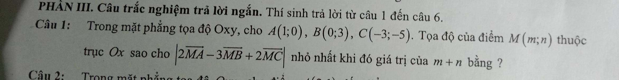 PHÀN III. Câu trắc nghiệm trả lời ngắn. Thí sinh trả lời từ câu 1 đến câu 6. 
Câu 1: Trong mặt phẳng tọa độ Oxy, cho A(1;0), B(0;3), C(-3;-5). Tọa độ của điểm M(m;n) thuộc 
trục Ox sao cho |2vector MA-3vector MB+2vector MC| nhỏ nhất khi đó giá trị của m+n bằng ? 
Câu 2: Trong mặt nh