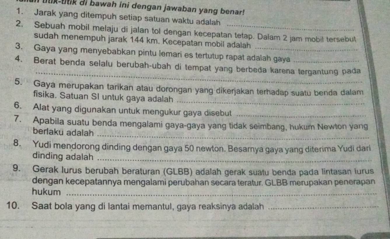 lilik-titik di bawah ini dengan jawaban yang benar! 
1. Jarak yang ditempuh setiap satuan waktu adalah 
2. Sebuah mobil melaju di jalan tol dengan kecepatan tetap. Dalam 2 jam mobil tersebut 
sudah menempuh jarak 144 km. Kecepatan mobil adalah 
3. Gaya yang menyebabkan pintu lemari es tertutup rapat adalah gaya 
_ 
4. Berat benda selalu berubah-ubah di tempat yang berbeda karena tergantung pada 
5. Gaya merupakan tarikan atau dorongan yang dikerjakan terhadap suatu benda dalam 
fisika. Satuan SI untuk gaya adalah_ 
6. Alat yang digunakan untuk mengukur gaya disebut_ 
7. Apabila suatu benda mengalami gaya-gaya yang tidak seimbang, hukum Newton yang 
_ 
berlaku adalah 
8. Yudi mendorong dinding dengan gaya 50 newton. Besarnya gaya yang diterima Yudi dari 
dinding adalah_ 
9. Gerak lurus berubah beraturan (GLBB) adalah gerak suatu benda pada lintasan lurus 
dengan kecepatannya mengalami perubahan secara teratur. GLBB merupakan penerapan 
hukum_ 
10. Saat bola yang di lantai memantul, gaya reaksinya adalah_