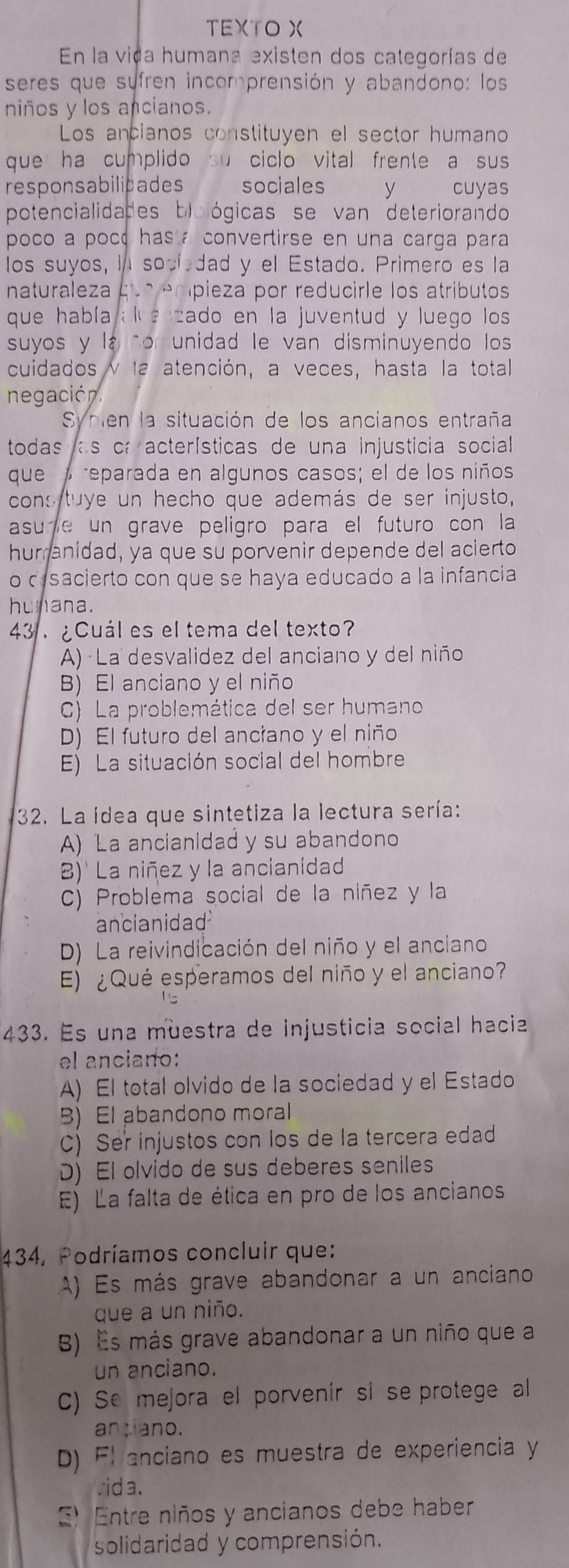 TEXTO X
En la vida humana existen dos categorías de
seres que sufren incomprensión y abandono: los
niños y los ancianos.
Los ancianos constituyen el sector humano
que ha cumplido su ciclo vital frente a sus 
responsabilidades  sociales y cuyas
potencialidades biológicas se van deteriorando
poco a poce has a convertirse en una carga para
los suyos, I socl dad y el Estado. Primero es la
naturaleza que enípieza por reducirle los atributos
que había al e zado en la juventud y luego los 
suyos y la cor unidad le van disminuyendo los
cuidados y la atención, a veces, hasta la total
negación.
Sycien la situación de los ancianos entraña
todas as cr acterísticas de una injusticia social 
que  reparada en algunos casos; el de los niños
cons tuye un hecho que además de ser injusto,
asure un grave peligro para el futuro con la
hur anidad, ya que su porvenir depende del acierto
o cesacierto con que se haya educado a la infancia
hunana.
43 . ¿Cuál es el tema del texto?
A) · La desvalidez del anciano y del niño
B) El anciano y el niño
C) La problemática del ser humano
D) El futuro del anciano y el niño
E) La situación social del hombre
32. La idea que sintetiza la lectura sería:
A) La ancianidad y su abandono
B)' La niñez y la ancianidad
C) Problema social de la niñez y la
ancianidad
D) La reivindicación del niño y el anciano
E) ¿Qué esperamos del niño y el anciano?
433. Es una muestra de Injusticia social hacia
el anciano:
A) El total olvido de la sociedad y el Estado
B) El abandono moral
C) Ser injustos con los de la tercera edad
D) El olvido de sus deberes seniles
E) La falta de ética en pro de los ancianos
434, Podríamos concluir que:
A) Es más grave abandonar a un anciano
que a un niño.
B) Es más grave abandonar a un niño que a
un anciano.
C) Se mejora el porvenir si se protege al
antiano.
D) Flanciano es muestra de experiencia y
vid a.
E) Entre niños y ancianos debe haber
solidaridad y comprensión.