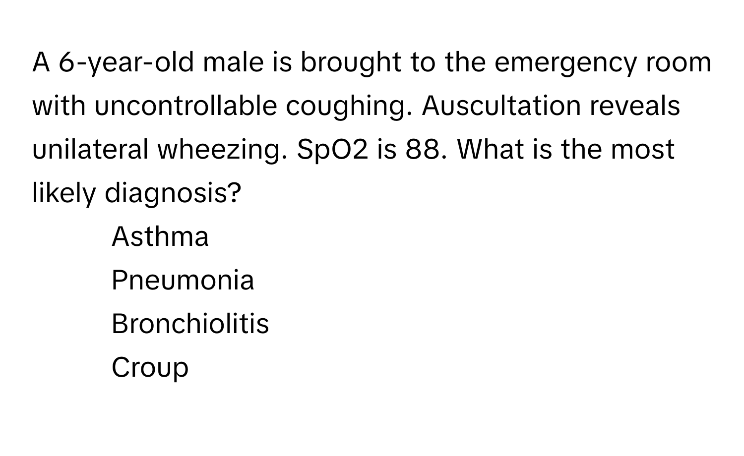 A 6-year-old male is brought to the emergency room with uncontrollable coughing. Auscultation reveals unilateral wheezing. SpO2 is 88. What is the most likely diagnosis?

1) Asthma 
2) Pneumonia 
3) Bronchiolitis 
4) Croup