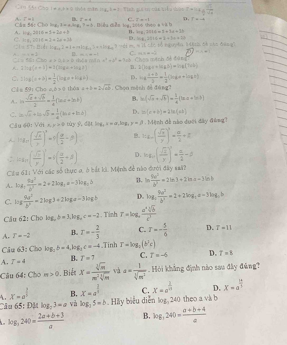 > ( thỏa mãn log _ab=3 Tính giá trị của biểu thức 6 ª Tª
D.
A. T=1 B. T=4 C. T=-1 T=-4
Câu 56: Cho log _23=a,log _27=b. Biểu diễn log _22 016 theo a và b
B.
A. log _22016=5+2a+b log _22016=5+3a+2b
C. log _22016=2+2a+3b D . log _22016=2+3a+2b
Câu 57: Biết log _422=1+mlog _423+nlog _427 với m, n là các số nguyên. Mệnh đề nào đúng?
C.
A、m π =2 B. mx=-1 m.n=-2
mn=1
Câu 58: Cho c>0,b>0 thỏa mãn a^2+b^2=7ab 6. Chọn mệnh đề đúng?
A. 2log (a+b)=3(log a+log b) B. 2(log a+log b)=log (7ab)
D.
C. 3log (a+b)= 1/2 (log a+log b) log  (a+b)/3 = 1/2 (log a+log b)
Câu 59: Cho a,b>0 thỏa a+b=2sqrt(ab). Chọn mệnh đề đúng?
A. in  (sqrt(a)+sqrt(b))/2 = 1/4 (ln a+ln b) B. ln (sqrt(a)+sqrt(b))= 1/4 (ln a+ln b)
C. ln sqrt(a)+ln sqrt(b)= 1/4 (ln a+ln b)
D. ln (a+b)=2ln (ab)
Câu 60: Với x,y>0 tùy ý, đặt log _3x=alpha ,log _3y=beta. Mệnh đề nào dưới đây đúng?
A log _27( sqrt(x)/y )^3=9( alpha /2 -beta )
B. log _27( sqrt(x)/y )^3= alpha /2 +beta
C. log _27( sqrt(x)/y )^3=9( alpha /2 +beta )
D. log _27( sqrt(x)/y )^3= alpha /2 -beta
Câu 61: Với các số thực a, b bất kì. Mệnh đề nào dưới đây sai?
A. log _2 9a^2/b^3 =2+2log _2a-3log _2b
B. ln  9a^2/b^3 =2ln 3+2ln a-3ln b
C. log  9a^2/b^3 =2log 3+2log a-3log b
D. log _2 9a^2/b^3 =2+2log _2a-3log _3b
Câu 62: Cho log _ab=3,log _ac=-2. Tính T=log _a a^4sqrt[3](b)/c^3 
C.
D.
A. T=-2
B. T=- 2/3  T=- 5/6  T=11
Câu 63: Cho log _2b=4,log _2c=-4. Tính T=log _2(b^2c)
D.
C. T=-6 T=8
A. T=4
B. T=7
Câu 64: Cho m>0. Biết X= sqrt[3](m)/m^2sqrt[5](m)  và  Hỏi khằng định nào sau đây đúng?
A. X=a^(frac 3)5 a= 1/sqrt[3](m^2) 
B. X=a^(frac 2)5
C. X=a^(frac 2)15
D. X=a^(frac 14)5
Câu 65: Đặt log _23=a và log _25=b. Hãy biểu diễn log _3240 theo a và b
log _3240= (2a+b+3)/a 
B. log _3240= (a+b+4)/a 