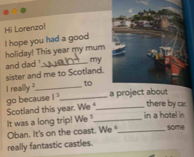 Hi Lorenzo! 
I hope you had a good 
holiday! This year my mum 
and dad ¹_ 
my 
sister and me to Scotland. 
I really ²_ to 
go because 1^3 _ 
Scotland this year. We _ 
there by car. 
It was a long trip! We _ 
in a hotel in 
Oban. It's on the coast. We *_ 
some 
really fantastic castles.