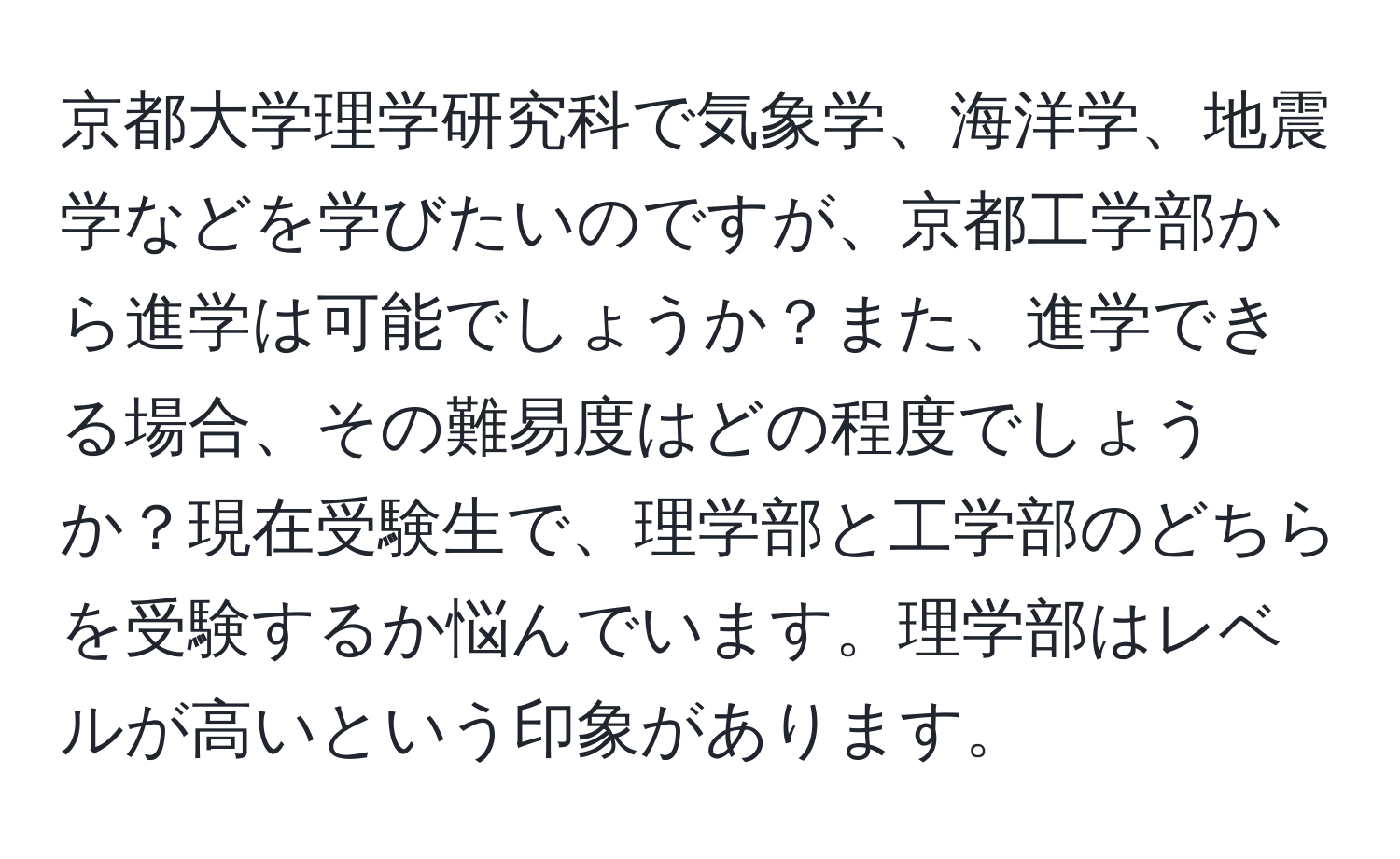 京都大学理学研究科で気象学、海洋学、地震学などを学びたいのですが、京都工学部から進学は可能でしょうか？また、進学できる場合、その難易度はどの程度でしょうか？現在受験生で、理学部と工学部のどちらを受験するか悩んでいます。理学部はレベルが高いという印象があります。