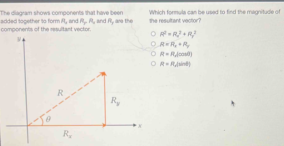 The diagram shows components that have been Which formula can be used to find the magnitude of
added together to form R_x and R_y,R_x and R_y are the the resultant vector?
components of the resultant vector.
R^2=R_x^(2+R_y^2
R=R_x)+R_y
R=R_x(cos θ )
R=R_x(sin θ )