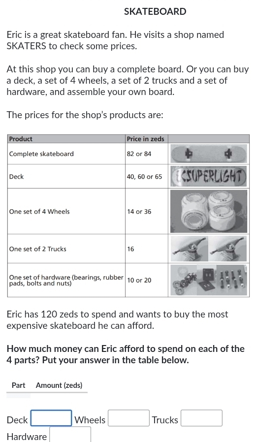 SKATEBOARD 
Eric is a great skateboard fan. He visits a shop named 
SKATERS to check some prices. 
At this shop you can buy a complete board. Or you can buy 
a deck, a set of 4 wheels, a set of 2 trucks and a set of 
hardware, and assemble your own board. 
The prices for the shop's products are: 
P 
Eric has 120 zeds to spend and wants to buy the most 
expensive skateboard he can afford. 
How much money can Eric afford to spend on each of the
4 parts? Put your answer in the table below. 
Part Amount (zeds) 
Deck □ Wheels □ Trucks □ 
Hardware