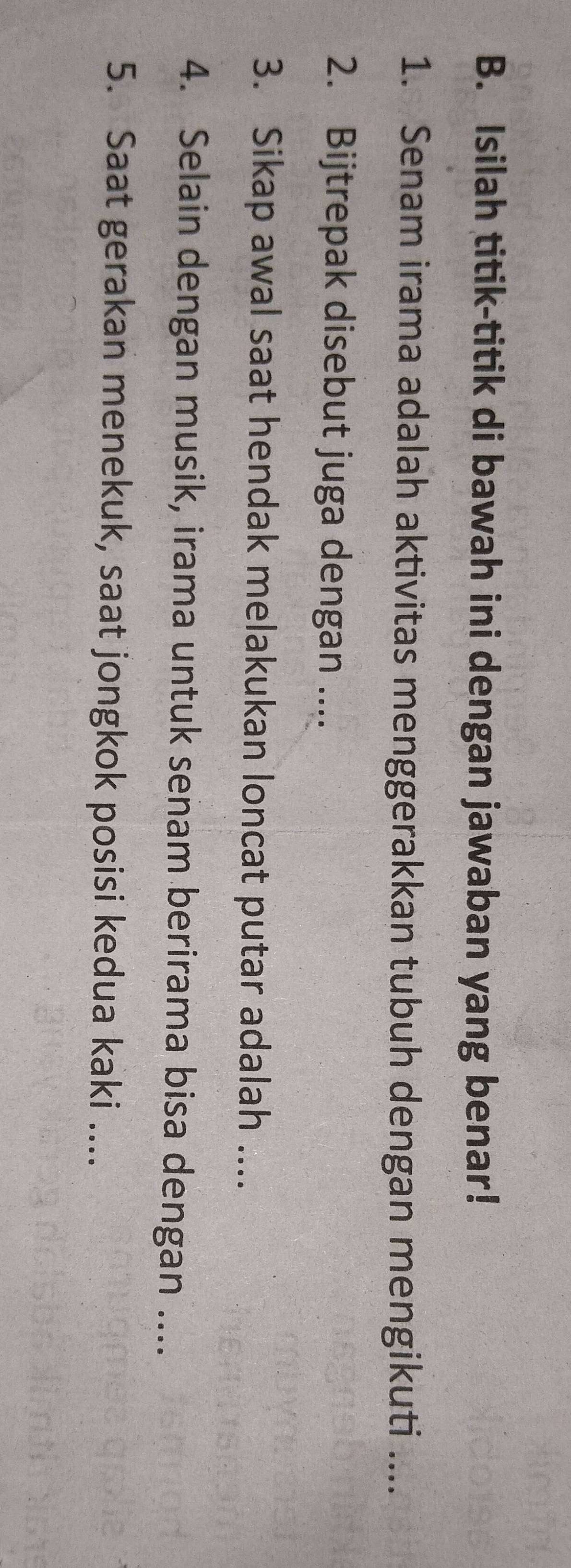 Isilah titik-titik di bawah ini dengan jawaban yang benar! 
1. Senam irama adalah aktivitas menggerakkan tubuh dengan mengikuti .... 
2. Bijtrepak disebut juga dengan .... 
3. Sikap awal saat hendak melakukan loncat putar adalah .... 
4. Selain dengan musik, irama untuk senam berirama bisa dengan .... 
5. Saat gerakan menekuk, saat jongkok posisi kedua kaki ....