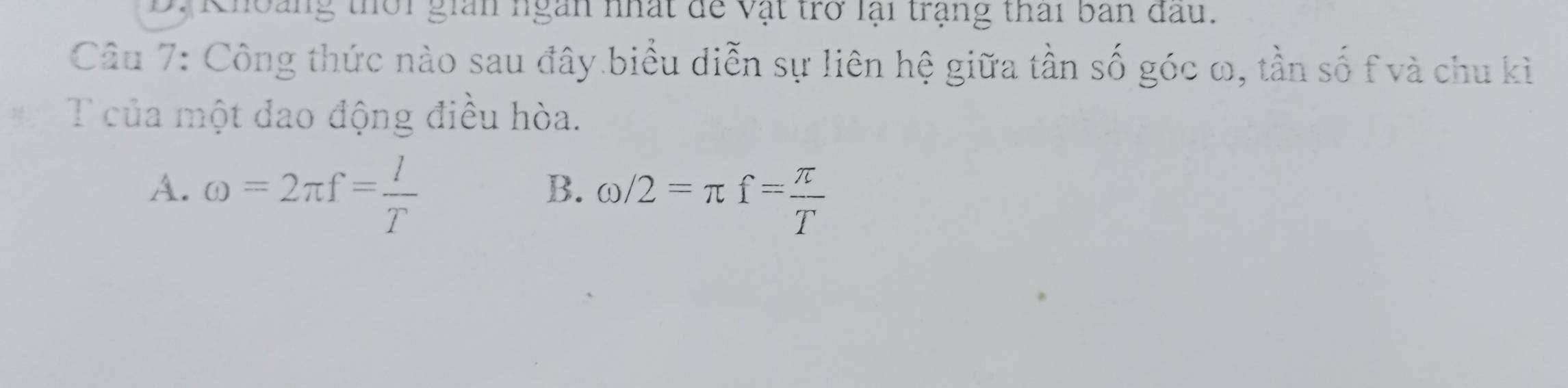 Choảng thời gian ngàn nhất để vật trở lại trạng thai ban đau.
Câu 7: Công thức nào sau đây biểu diễn sự liên hệ giữa tần số góc ω, tần số f và chu kì
T của một dao động điều hòa.
A. omega =2π f= l/T 
B. omega /2=π f= π /T 