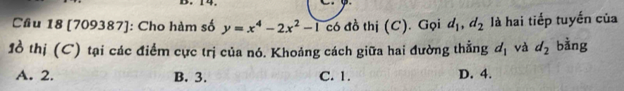 Cầu 18 [709387]: Cho hàm số y=x^4-2x^2-1 có đồ thị (C). Gọi d_1, d_2 là hai tiếp tuyến của
1ồ thị (C) tại các điểm cực trị của nó. Khoảng cách giữa hai đường thằng d_1 và d_2 bằng
A. 2. B. 3. C. 1. D. 4.