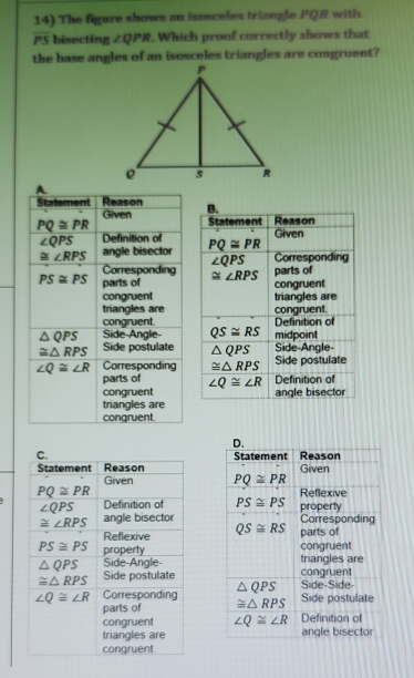 The figare shows an isosceles triangle PQR with
PS bisecting ∠ QPR. Which proof correctly shows that
the base angles of an isosceles triangles are congruent?
Statement Reason B.
Given Statement Reason
PQ≌ PR
∠ QPS Definition of Given
≌ ∠ RPS angle bisector PQ≌ PR
∠ QPS Corresponding
Corresponding ≌ ∠ RPS parts of
PS≌ PS parts of congruent
congruent triangles are
triangles are
congruent. Definition of congruent.
△ QPS Side-Angle- QS≌ RS midpoint
≌ △ RPS Side postulate △ QPS Side-Angle-
∠ Q≌ ∠ R Corresponding ≌ △ RPS Side postulate
parts of
congruent ∠ Q≌ ∠ R Definition of
angle bisector
triangles are
congruent