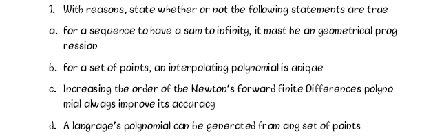 With reasons, state whether or not the following statements are true
a. for a sequence to have a sum to infinity, it must be an geometrical prog
ression
b. for a set of points, an interpolating polynomial is unique
c. Increasing the order of the Newton’s forward finite Differences polyno
mial always improve its accuracy
d. A langrage’s polynomial can be generated from any set of points