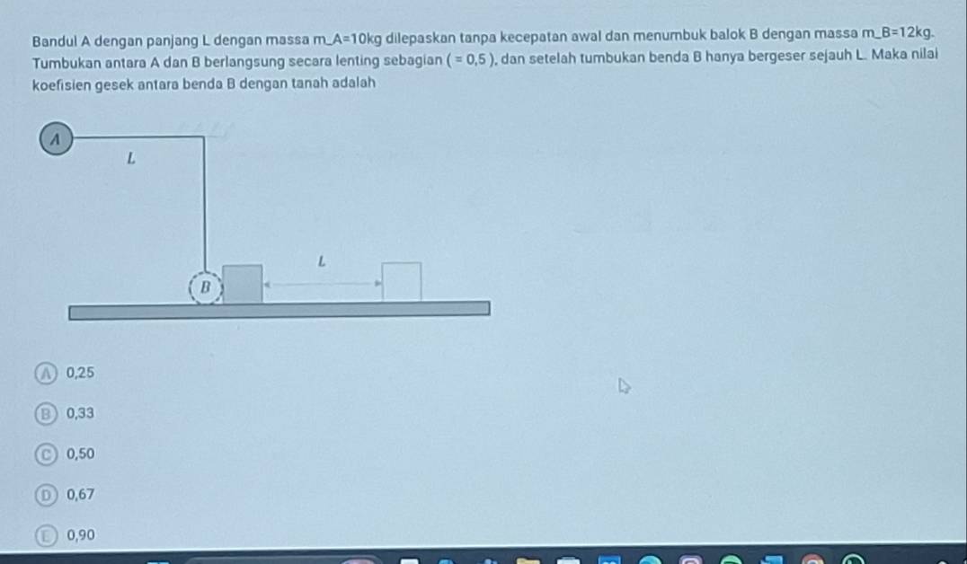 Bandul A dengan panjang L dengan massa n A=10kg dilepaskan tanpa kecepatan awal dan menumbuk balok B dengan massa m_-B=12kg. 
Tumbukan antara A dan B berlangsung secara lenting sebagian (=0,5) , dan setelah tumbukan benda B hanya bergeser sejauh L. Maka nilai
koefisien gesek antara benda B dengan tanah adalah
A 0,25
B0, 33
0,50
D 0,67
D 0,90