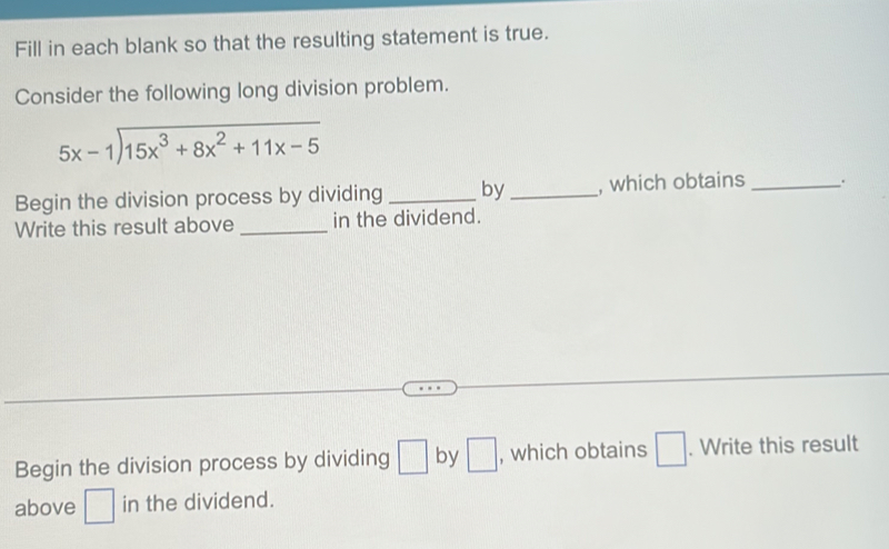 Fill in each blank so that the resulting statement is true. 
Consider the following long division problem.
beginarrayr 5x-1encloselongdiv 15x^3+8x^2+11x-5endarray
Begin the division process by dividing _by_ , which obtains _. 
Write this result above _in the dividend. 
Begin the division process by dividing □ by □ , which obtains □. Write this result 
above □ in the dividend.