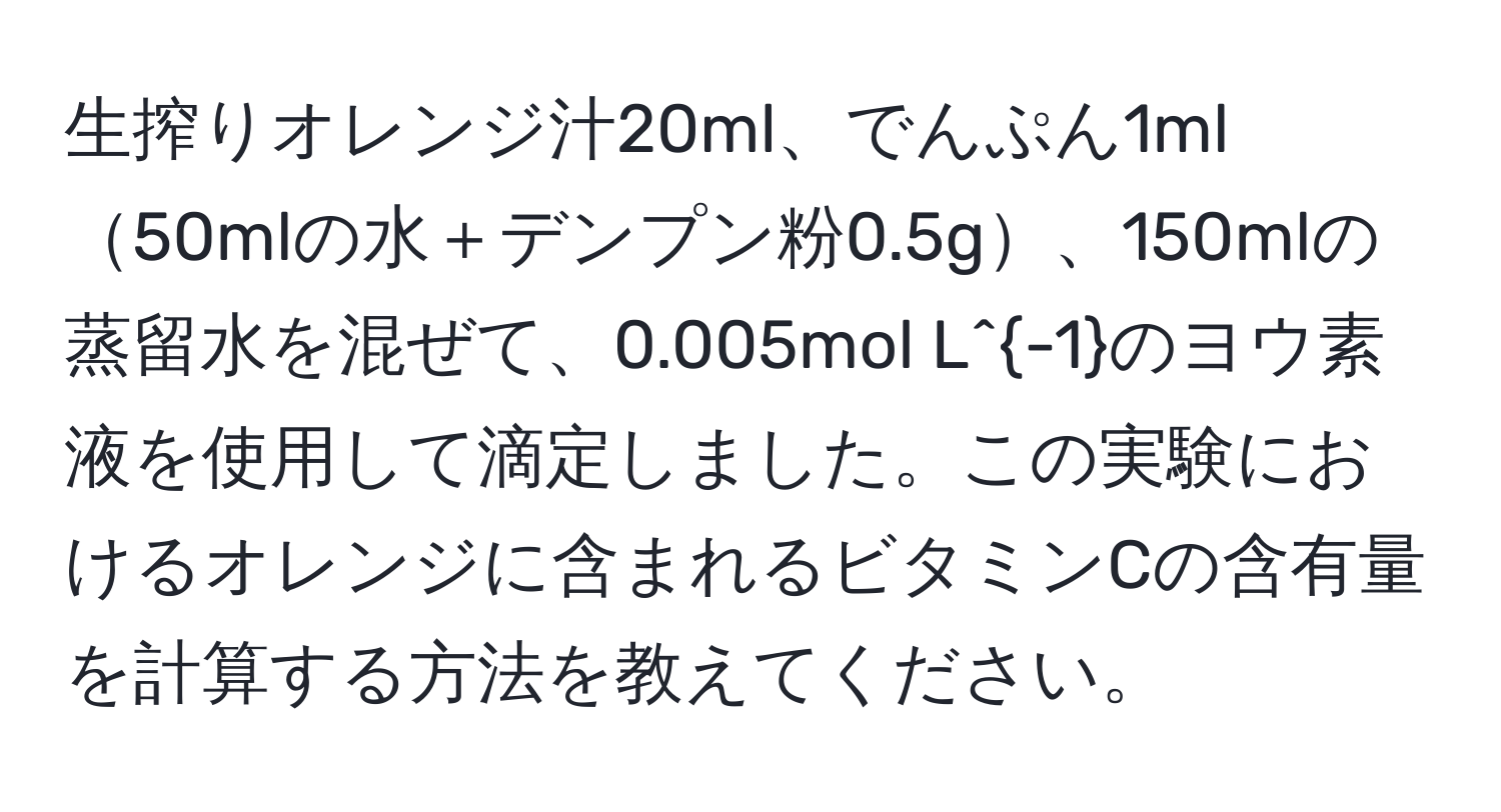 生搾りオレンジ汁20ml、でんぷん1ml50mlの水＋デンプン粉0.5g、150mlの蒸留水を混ぜて、0.005mol L^(-1)のヨウ素液を使用して滴定しました。この実験におけるオレンジに含まれるビタミンCの含有量を計算する方法を教えてください。