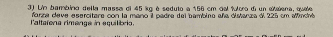 Un bambino della massa di 45 kg è seduto a 156 cm dal fulcro di un altalena, quale 
forza deve esercitare con la mano il padre del bambino alla distanza di 225 cm affinché 
l'altalena rimanga in equilibrio.