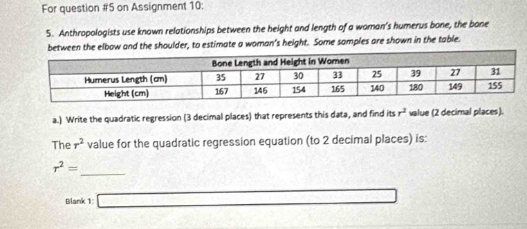 For question #5 on Assignment 10: 
5. Anthropologists use known relationships between the height and length of a woman’s humerus bone, the bone 
w and the shoulder, to estimate a woman’s height. Some samples are shown in the table. 
a.) Write the quadratic regression (3 decimal places) that represents this data, and find its r^2 value (2 decimal places). 
The r^2 value for the quadratic regression equation (to 2 decimal places) is: 
_
r^2=
Blank 1: □