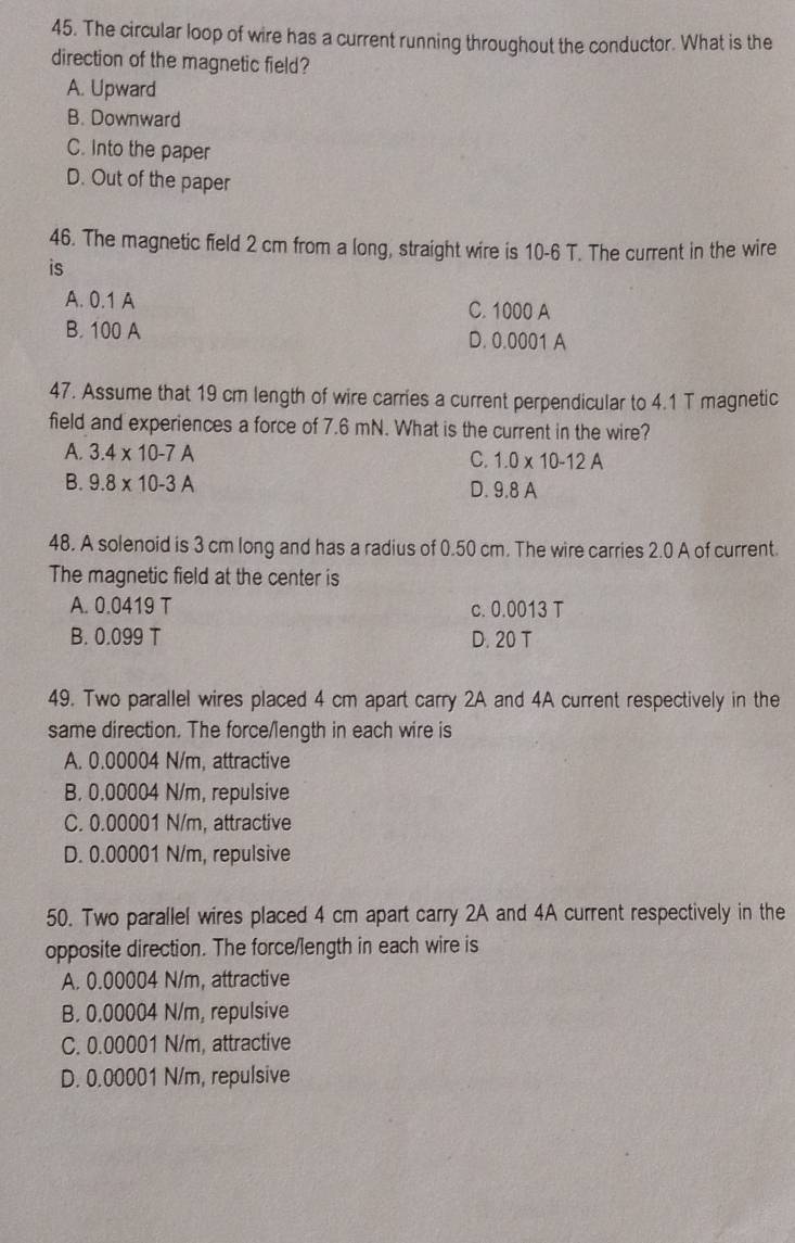 The circular loop of wire has a current running throughout the conductor. What is the
direction of the magnetic field?
A. Upward
B. Downward
C. Into the paper
D. Out of the paper
46. The magnetic field 2 cm from a long, straight wire is 10-6 T. The current in the wire
is
A. 0.1 A
C. 1000 A
B. 100 A D. 0.0001 A
47. Assume that 19 cm length of wire carries a current perpendicular to 4.1 T magnetic
field and experiences a force of 7.6 mN. What is the current in the wire?
A. 3.4* 10-7A
C. 1.0* 10-12A
B. 9.8* 10-3A D. 9.8 A
48. A solenoid is 3 cm long and has a radius of 0.50 cm. The wire carries 2.0 A of current.
The magnetic field at the center is
A. 0.0419 T c. 0.0013 T
B. 0.099 T D. 20 T
49. Two parallel wires placed 4 cm apart carry 2A and 4A current respectively in the
same direction. The force/length in each wire is
A. 0.00004 N/m, attractive
B. 0.00004 N/m, repulsive
C. 0.00001 N/m, attractive
D. 0.00001 N/m, repulsive
50. Two parallel wires placed 4 cm apart carry 2A and 4A current respectively in the
opposite direction. The force/length in each wire is
A. 0.00004 N/m, attractive
B. 0.00004 N/m, repulsive
C. 0.00001 N/m, attractive
D. 0.00001 N/m, repulsive