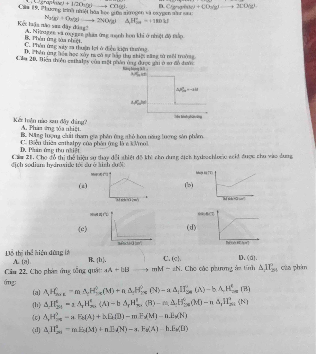 C. C(graphit te)+1/2O_2(g)to CO(g). D.  C  graphi (a) +CO_2(g)to 2CO(g).
Câu 19. Phương trình nhiệt hóa học giữa nitrogen và oxygen như sau:
N_2(g)+O_2(g)to 2NO(g) △ _rH_(298)^o=+180kJ
Kết luận nào sau đây đúng?
A. Nitrogen và oxygen phản ứng mạnh hơn khi ở nhiệt độ thấp.
B. Phản ứng tỏa nhiệt.
C. Phản ứng xảy ra thuận lợi ở điều kiện thường.
D. Phản ứng hóa học xảy ra có sự hấp thụ nhiệt năng từ môi trường.
Câu 20. Biến thiên enthalpy của một phản ứng được ghi ở sơ đồ dưới:
Năng lượng (kI)
△ _yH_(20)^0(rd)
△ _fH_(201)^0=-ai
△ _fH_(203)^o(sp)
Tiền trình phần ứng
Kết luận nào sau đây đúng?
A. Phản ứng tỏa nhiệt.
B. Năng lượng chất tham gia phản ứng nhỏ hơn năng lượng sản phẩm.
C. Biến thiên enthalpy của phản ứng là a kJ/mol.
D. Phản ứng thu nhiệt.
Câu 21. Cho đồ thị thể hiện sự thay đồi nhiệt độ khi cho dung dịch hydrochloric acid được cho vào dung
dịch sodium hydroxide tới dư ở hình dưới:
Nh
(a(b)

(c)(d
 
Đồ thị thể hiện đúng là
A. (a). B. (b). C. (c).
D. (d).
Câu 22. Cho phản ứng tồng quát: aA+bBto mM+nN. Cho các phương án tính △ _rH_(298)^0 của phản
ứng:
(a) △ _rH_(298K)^0=m.△ _fH_(298)^0(M)+n.△ _fH_(298)^0(N)-a.△ _fH_(298)^0(A)-b.△ _fH_(298)^0(B)
(b) △ _rH_(298)^0=a.△ _fH_(298)^0(A)+b.△ _fH_(298)^0(B)-m.△ _fH_(298)^0(M)-n.△ _fH_(298)^0(N)
(c) △ _rH_(298)^0=a.E_b(A)+b.E_b(B)-m.E_b(M)-n.E_b(N)
(d) △ _rH_(298)^0=m.E_b(M)+n.E_b(N)-a.E_b(A)-b.E_b(B)