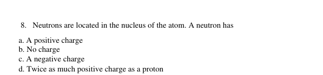 Neutrons are located in the nucleus of the atom. A neutron has
a. A positive charge
b. No charge
c. A negative charge
d. Twice as much positive charge as a proton