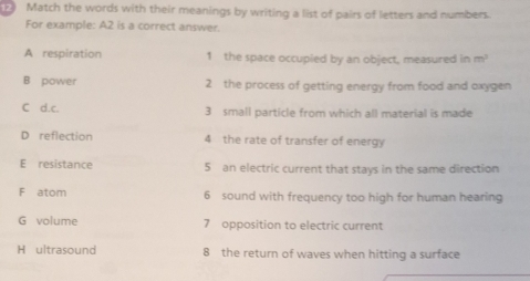 Match the words with their meanings by writing a list of pairs of letters and numbers. 
For example: A2 is a correct answer. 
A respiration 1 the space occupied by an object, measured in m^3
B power 2 the process of getting energy from food and oxygen 
C d.c. 3 small particle from which all material is made 
D reflection 4 the rate of transfer of energy 
E resistance 5 an electric current that stays in the same direction 
F atom 6 sound with frequency too high for human hearing 
G volume 7 opposition to electric current 
H ultrasound 8 the return of waves when hitting a surface