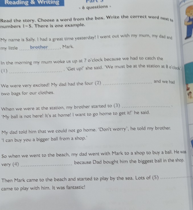 Reading & Writing 
. 6 questions - 
Read the story. Choose a word from the box. Write the correct word next to 
numbers 1-5. There is one example. 
My name is Sally. I had a great time yesterday! I went out with my mum, my dad and 
my little _brother , Mark. 
In the morning my mum woke us up at 7 o'clock because we had to catch the 
(1) _. ‘Get up!’ she said. 'We must be at the station at 8 o'clock’, 
We were very excited! My dad had the four (2)_ 
and we had 
two bags for our clothes. 
When we were at the station, my brother started to (3)_ 
、 
‘My ball is not here! It's at home! I want to go home to get it!’ he said. 
My dad told him that we could not go home. ‘Don’t worry’, he told my brother, 
‘I can buy you a bigger ball from a shop.’ 
So when we went to the beach, my dad went with Mark to a shop to buy a ball. He was 
very (4)_ because Dad bought him the biggest ball in the shop. 
Then Mark came to the beach and started to play by the sea. Lots of (5) 
_ 
came to play with him. It was fantastic!