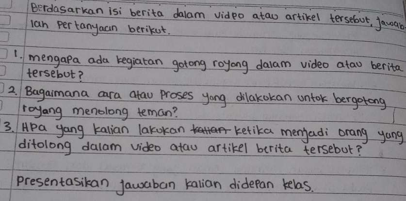 Berdasarkan isi berita dalam vidpo atao artikel tersebut, jawab 
lan pertanyaan berikut. 
1. mengapa ada kegiatan gotong royong dalam video atao berita 
tersebot? 
2. Bagaimana cara atau proses yong dilakokan ontok bergotong 
royang menolong teman? 
3. Hpa yang kalian lakokan ketika menjadi orang yong 
ditolong dalam video atau artikel berita tersebut? 
presentasikan jawaban kalian didepan kelas.